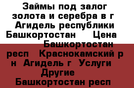 Займы под залог золота и серебра в г. Агидель республики Башкортостан.  › Цена ­ 1 600 - Башкортостан респ., Краснокамский р-н, Агидель г. Услуги » Другие   . Башкортостан респ.